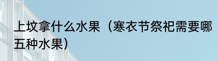 上坟拿什么水果（寒衣节祭祀需要哪五种水果）