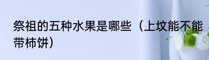 祭祖的五种水果是哪些（上坟能不能带柿饼）