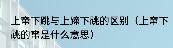 上窜下跳与上蹿下跳的区别（上窜下跳的窜是什么意思）