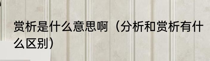 赏析是什么意思啊（分析和赏析有什么区别）