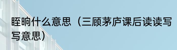 眰晌什么意思（三顾茅庐课后读读写写意思）
