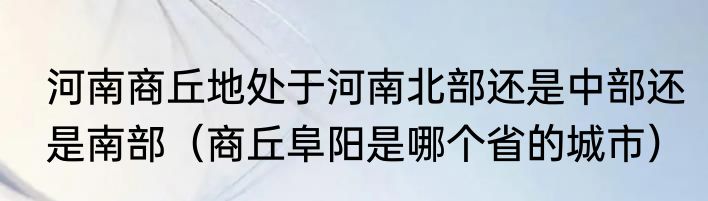 河南商丘地处于河南北部还是中部还是南部（商丘阜阳是哪个省的城市）