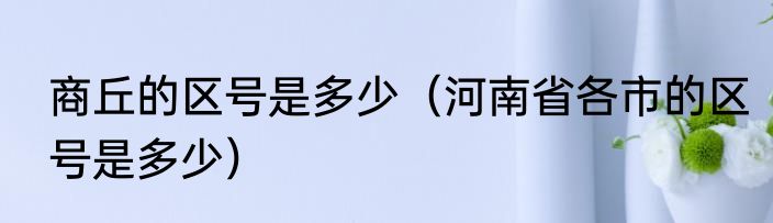 商丘的区号是多少（河南省各市的区号是多少）