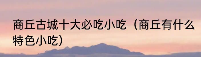 商丘古城十大必吃小吃（商丘有什么特色小吃）