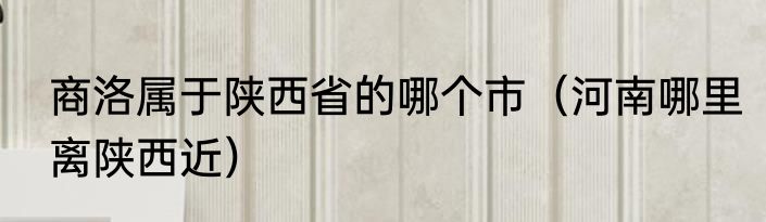 商洛属于陕西省的哪个市（河南哪里离陕西近）