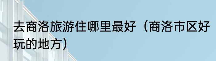 去商洛旅游住哪里最好（商洛市区好玩的地方）
