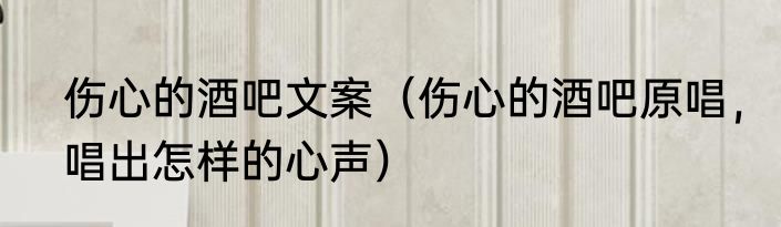 伤心的酒吧文案（伤心的酒吧原唱，唱出怎样的心声）