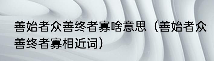 善始者众善终者寡啥意思（善始者众善终者寡相近词）