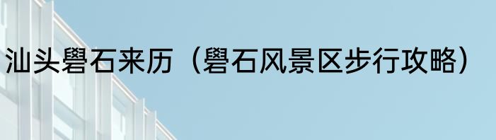 汕头礐石来历（礐石风景区步行攻略）