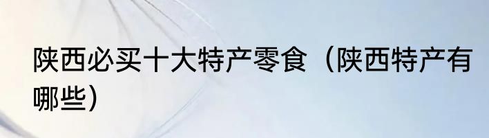 陕西必买十大特产零食（陕西特产有哪些）