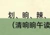划、晌、辣、挣、刷、这几个的拼音（清响晌午读音相同吗）