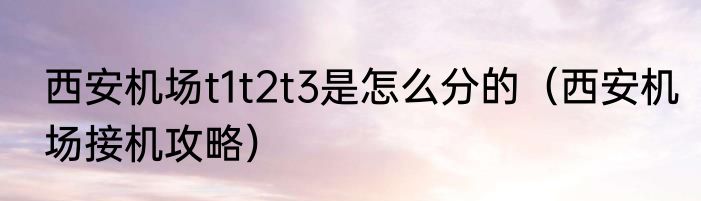 西安机场t1t2t3是怎么分的（西安机场接机攻略）