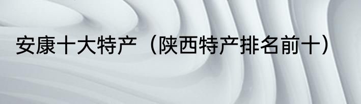 安康十大特产（陕西特产排名前十）