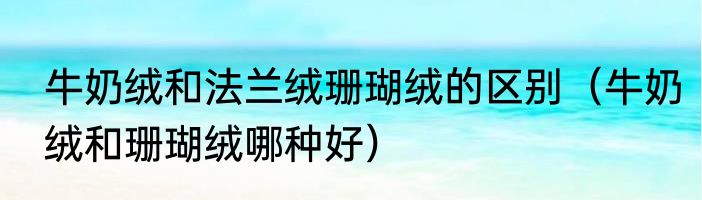 牛奶绒和法兰绒珊瑚绒的区别（牛奶绒和珊瑚绒哪种好）