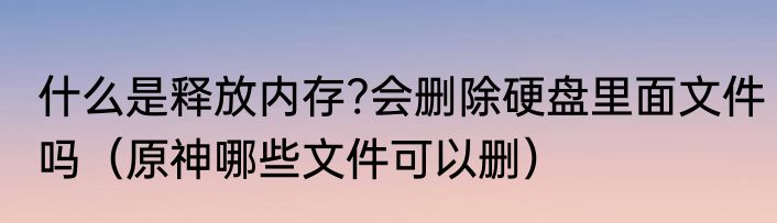 什么是释放内存?会删除硬盘里面文件吗（原神哪些文件可以删）