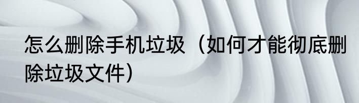 怎么删除手机垃圾（如何才能彻底删除垃圾文件）