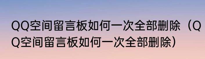 QQ空间留言板如何一次全部删除（QQ空间留言板如何一次全部删除）