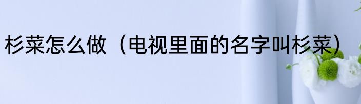 杉菜怎么做（电视里面的名字叫杉菜）