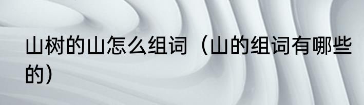 山树的山怎么组词（山的组词有哪些的）