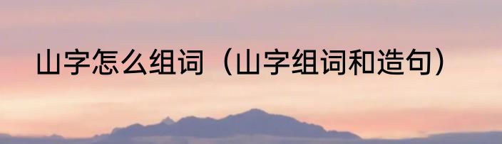 山字怎么组词（山字组词和造句）
