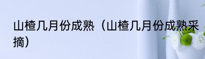 山楂几月份成熟（山楂几月份成熟采摘）