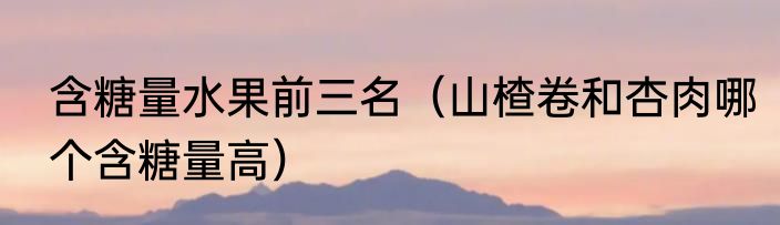 含糖量水果前三名（山楂卷和杏肉哪个含糖量高）