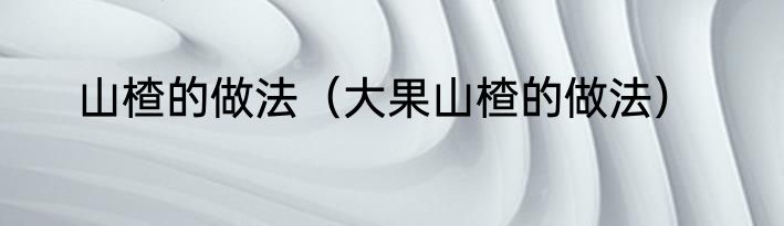 山楂的做法（大果山楂的做法）