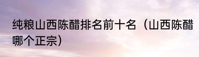 纯粮山西陈醋排名前十名（山西陈醋哪个正宗）