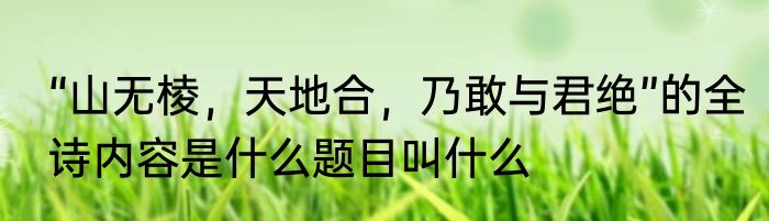 “山无棱，天地合，乃敢与君绝”的全诗内容是什么题目叫什么