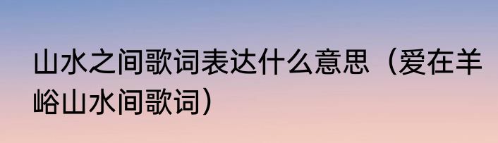 山水之间歌词表达什么意思（爱在羊峪山水间歌词）