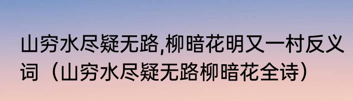 山穷水尽疑无路,柳暗花明又一村反义词（山穷水尽疑无路柳暗花全诗）