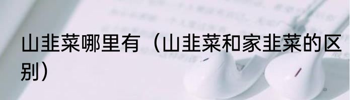 山韭菜哪里有（山韭菜和家韭菜的区别）