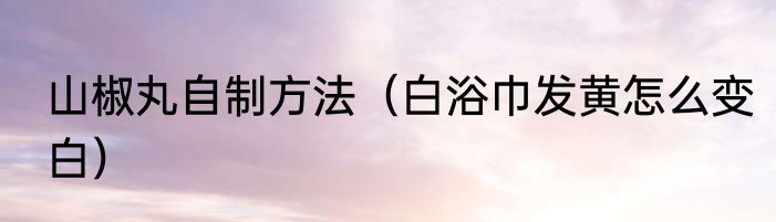 山椒丸自制方法（白浴巾发黄怎么变白）