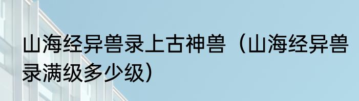 山海经异兽录上古神兽（山海经异兽录满级多少级）