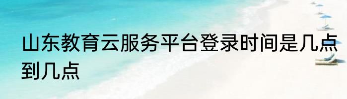 山东教育云服务平台登录时间是几点到几点