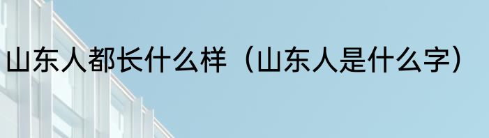 山东人都长什么样（山东人是什么字）