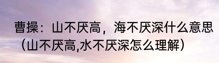 曹操：山不厌高，海不厌深什么意思（山不厌高,水不厌深怎么理解）