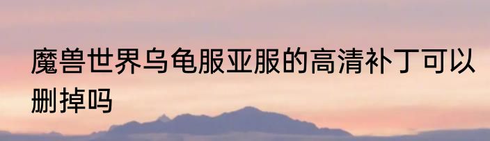 魔兽世界乌龟服亚服的高清补丁可以删掉吗