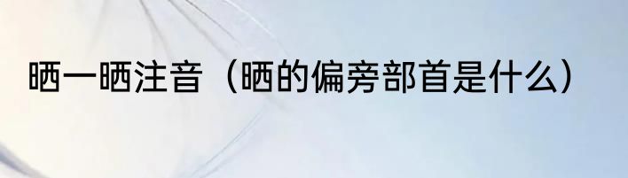 晒一晒注音（晒的偏旁部首是什么）