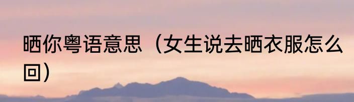 晒你粤语意思（女生说去晒衣服怎么回）