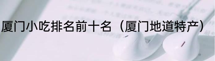 厦门小吃排名前十名（厦门地道特产）