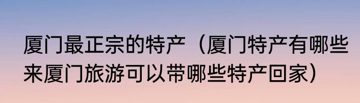 厦门最正宗的特产（厦门特产有哪些来厦门旅游可以带哪些特产回家）
