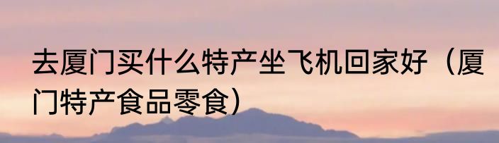 去厦门买什么特产坐飞机回家好（厦门特产食品零食）