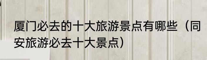 厦门必去的十大旅游景点有哪些（同安旅游必去十大景点）