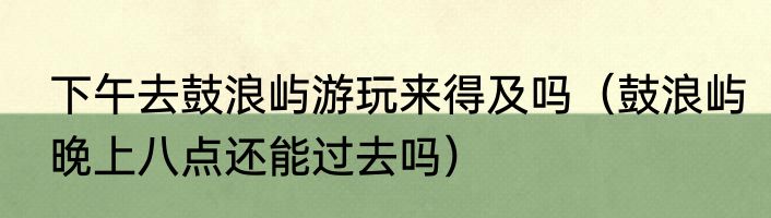 下午去鼓浪屿游玩来得及吗（鼓浪屿晚上八点还能过去吗）