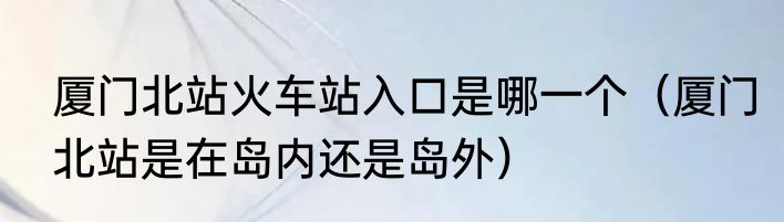 厦门北站火车站入口是哪一个（厦门北站是在岛内还是岛外）