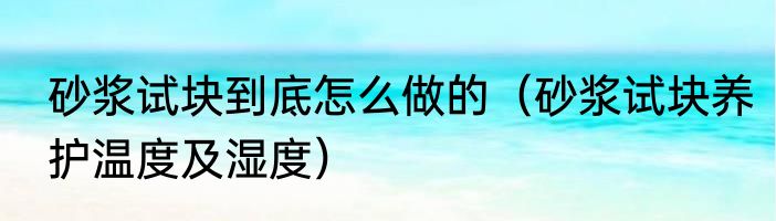 砂浆试块到底怎么做的（砂浆试块养护温度及湿度）