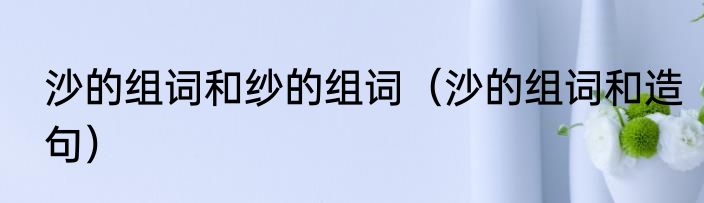 沙的组词和纱的组词（沙的组词和造句）