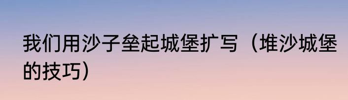 我们用沙子垒起城堡扩写（堆沙城堡的技巧）