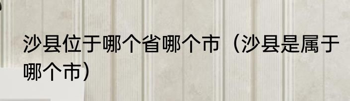 沙县位于哪个省哪个市（沙县是属于哪个市）